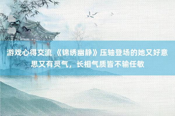 游戏心得交流 《锦绣幽静》压轴登场的她又好意思又有灵气，长相气质皆不输任敏