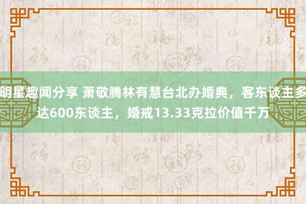 明星趣闻分享 萧敬腾林有慧台北办婚典，客东谈主多达600东谈主，婚戒13.33克拉价值千万