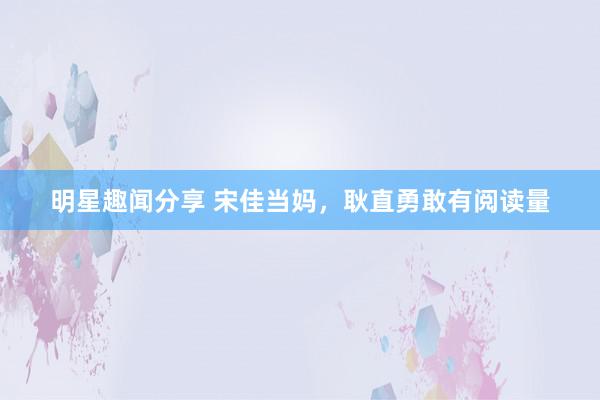 明星趣闻分享 宋佳当妈，耿直勇敢有阅读量