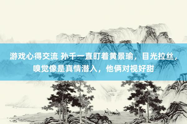 游戏心得交流 孙千一直盯着黄景瑜，目光拉丝，嗅觉像是真情潜入，他俩对视好甜