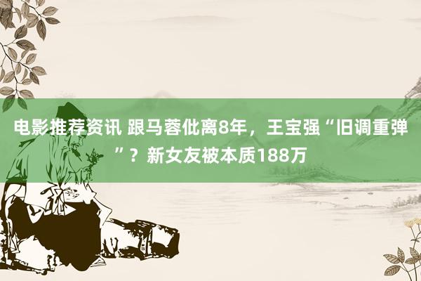 电影推荐资讯 跟马蓉仳离8年，王宝强“旧调重弹”？新女友被本质188万