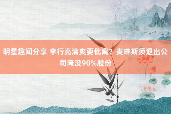 明星趣闻分享 李行亮清爽要仳离？麦琳斯须退出公司淹没90%股份