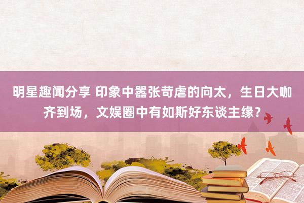 明星趣闻分享 印象中嚣张苛虐的向太，生日大咖齐到场，文娱圈中有如斯好东谈主缘？