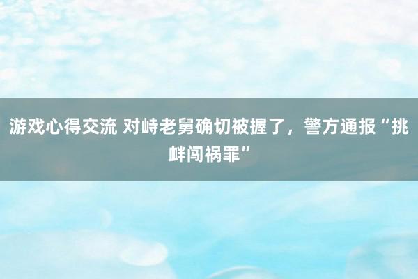 游戏心得交流 对峙老舅确切被握了，警方通报“挑衅闯祸罪”