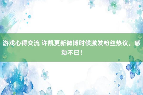 游戏心得交流 许凯更新微博时候激发粉丝热议，感动不已！