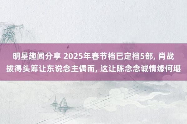 明星趣闻分享 2025年春节档已定档5部, 肖战拔得头筹让东说念主偶而, 这让陈念念诚情缘何堪