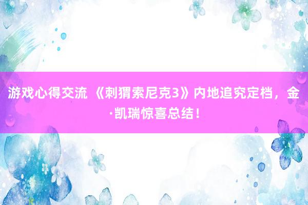 游戏心得交流 《刺猬索尼克3》内地追究定档，金·凯瑞惊喜总结！