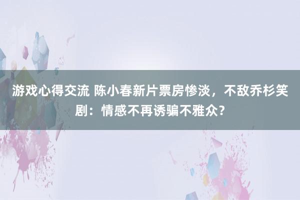 游戏心得交流 陈小春新片票房惨淡，不敌乔杉笑剧：情感不再诱骗不雅众？