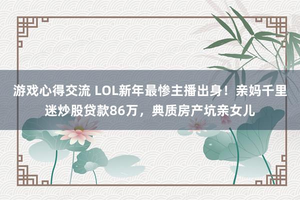 游戏心得交流 LOL新年最惨主播出身！亲妈千里迷炒股贷款86万，典质房产坑亲女儿