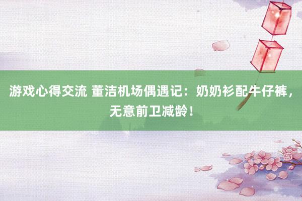 游戏心得交流 董洁机场偶遇记：奶奶衫配牛仔裤，无意前卫减龄！