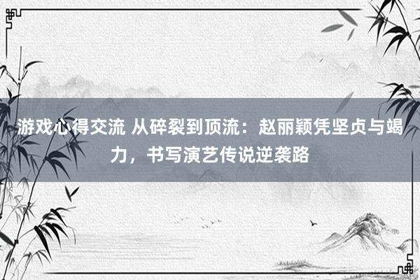 游戏心得交流 从碎裂到顶流：赵丽颖凭坚贞与竭力，书写演艺传说逆袭路