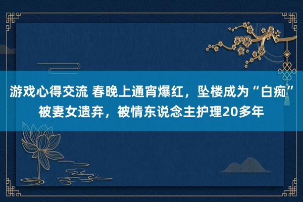 游戏心得交流 春晚上通宵爆红，坠楼成为“白痴”被妻女遗弃，被情东说念主护理20多年