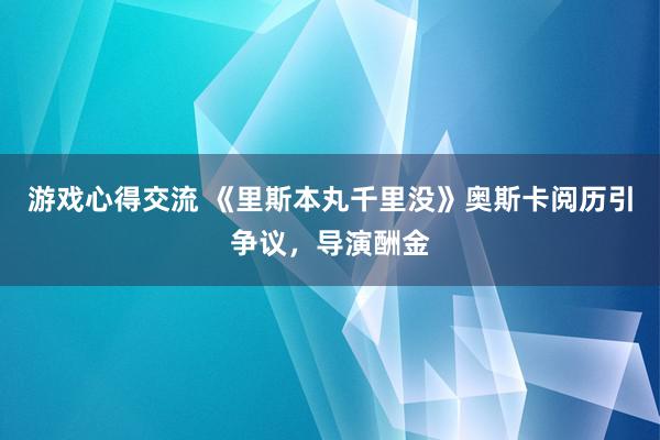 游戏心得交流 《里斯本丸千里没》奥斯卡阅历引争议，导演酬金