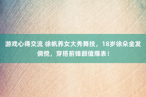 游戏心得交流 徐帆养女大秀舞技，18岁徐朵金发倜傥，穿搭前锋颜值爆表！