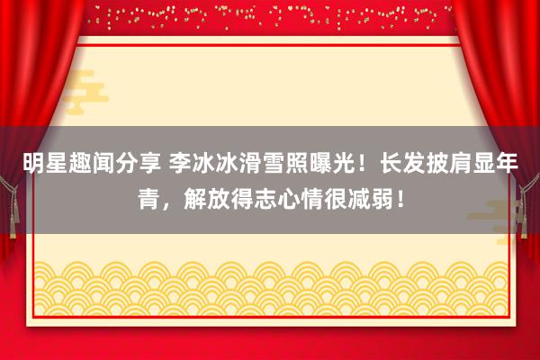 明星趣闻分享 李冰冰滑雪照曝光！长发披肩显年青，解放得志心情很减弱！