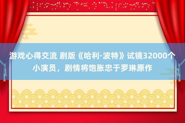 游戏心得交流 剧版《哈利·波特》试镜32000个小演员，剧情将饱胀忠于罗琳原作