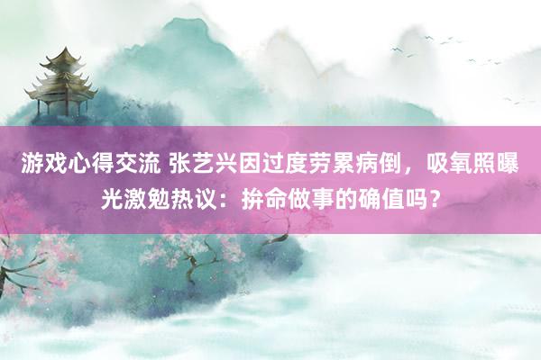 游戏心得交流 张艺兴因过度劳累病倒，吸氧照曝光激勉热议：拚命做事的确值吗？