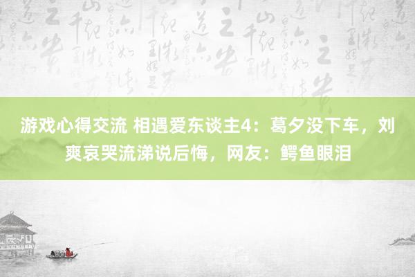 游戏心得交流 相遇爱东谈主4：葛夕没下车，刘爽哀哭流涕说后悔，网友：鳄鱼眼泪