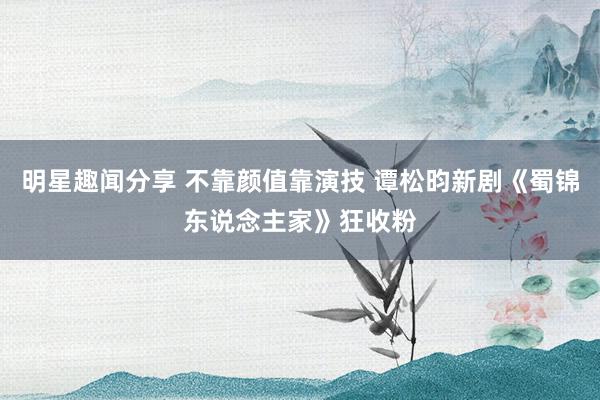 明星趣闻分享 不靠颜值靠演技 谭松昀新剧《蜀锦东说念主家》狂收粉