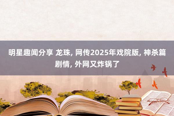 明星趣闻分享 龙珠, 网传2025年戏院版, 神杀篇剧情, 外网又炸锅了