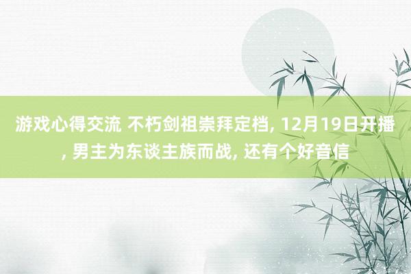 游戏心得交流 不朽剑祖崇拜定档, 12月19日开播, 男主为东谈主族而战, 还有个好音信