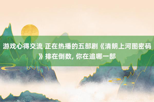 游戏心得交流 正在热播的五部剧《清朗上河图密码》排在倒数, 你在追哪一部