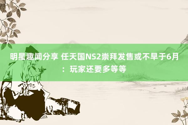 明星趣闻分享 任天国NS2崇拜发售或不早于6月：玩家还要多等等