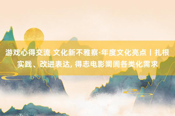 游戏心得交流 文化新不雅察·年度文化亮点丨扎根实践、改进表达, 得志电影阛阓各类化需求