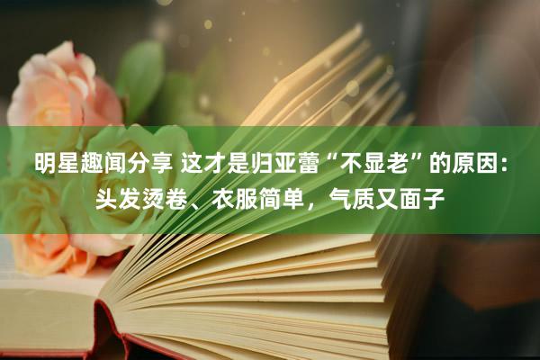 明星趣闻分享 这才是归亚蕾“不显老”的原因：头发烫卷、衣服简单，气质又面子