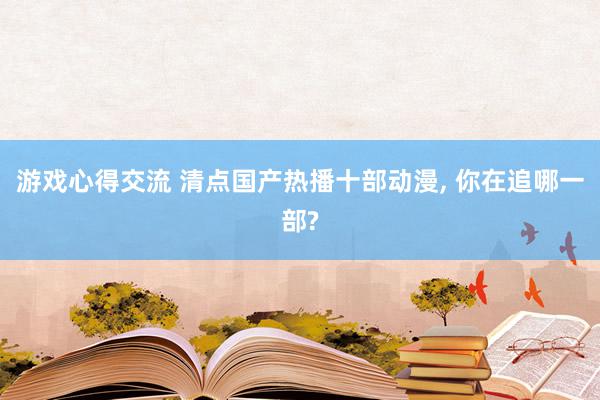 游戏心得交流 清点国产热播十部动漫, 你在追哪一部?