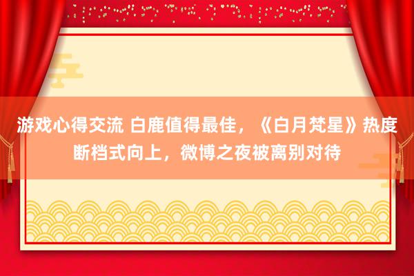 游戏心得交流 白鹿值得最佳，《白月梵星》热度断档式向上，微博之夜被离别对待