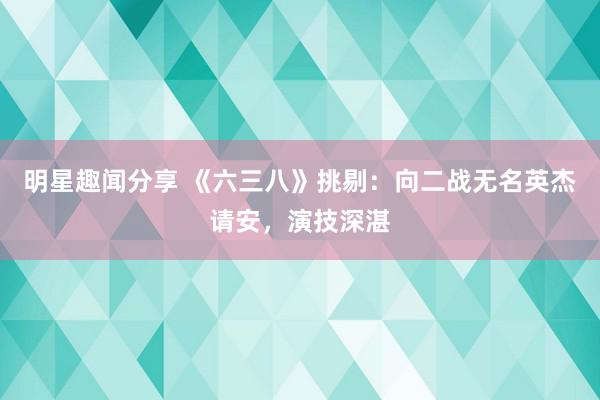 明星趣闻分享 《六三八》挑剔：向二战无名英杰请安，演技深湛