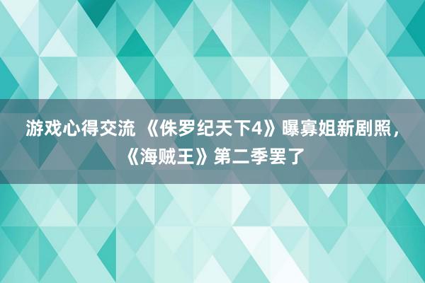 游戏心得交流 《侏罗纪天下4》曝寡姐新剧照，《海贼王》第二季罢了