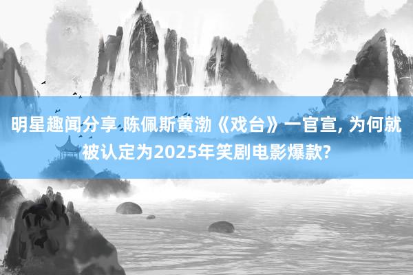 明星趣闻分享 陈佩斯黄渤《戏台》一官宣, 为何就被认定为2025年笑剧电影爆款?