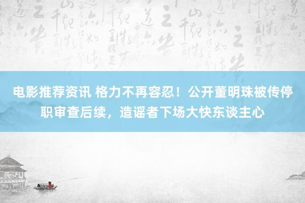 电影推荐资讯 格力不再容忍！公开董明珠被传停职审查后续，造谣者下场大快东谈主心