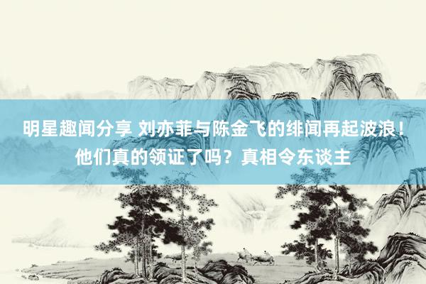 明星趣闻分享 刘亦菲与陈金飞的绯闻再起波浪！他们真的领证了吗？真相令东谈主