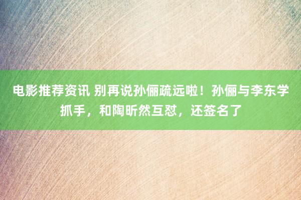 电影推荐资讯 别再说孙俪疏远啦！孙俪与李东学抓手，和陶昕然互怼，还签名了