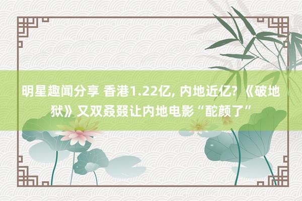 明星趣闻分享 香港1.22亿, 内地近亿? 《破地狱》又双叒叕让内地电影“酡颜了”