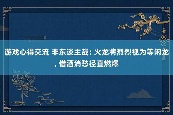 游戏心得交流 非东谈主哉: 火龙将烈烈视为等闲龙, 借酒消愁径直燃爆