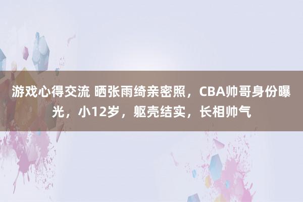 游戏心得交流 晒张雨绮亲密照，CBA帅哥身份曝光，小12岁，躯壳结实，长相帅气