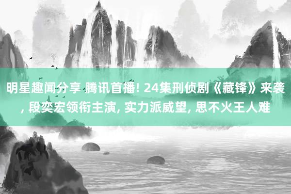 明星趣闻分享 腾讯首播! 24集刑侦剧《藏锋》来袭, 段奕宏领衔主演, 实力派威望, 思不火王人难