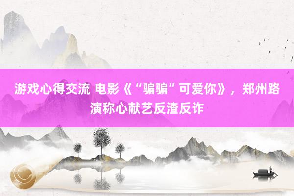 游戏心得交流 电影《“骗骗”可爱你》，郑州路演称心献艺反渣反诈