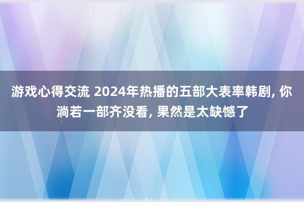 游戏心得交流 2024年热播的五部大表率韩剧, 你淌若一部齐没看, 果然是太缺憾了