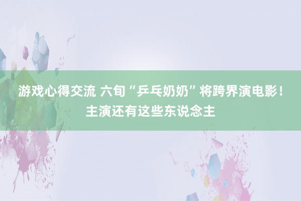 游戏心得交流 六旬“乒乓奶奶”将跨界演电影！主演还有这些东说念主