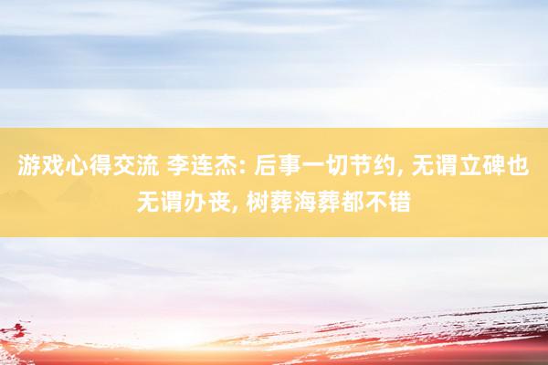 游戏心得交流 李连杰: 后事一切节约, 无谓立碑也无谓办丧, 树葬海葬都不错