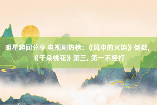 明星趣闻分享 电视剧热榜: 《风中的火焰》倒数, 《千朵桃花》第三, 第一不经打