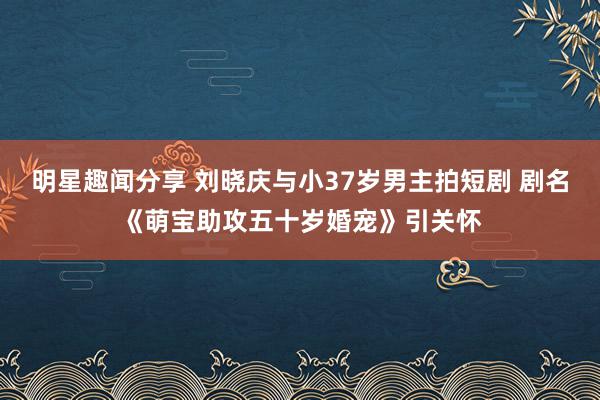 明星趣闻分享 刘晓庆与小37岁男主拍短剧 剧名《萌宝助攻五十岁婚宠》引关怀