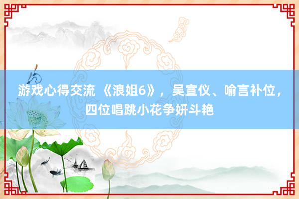 游戏心得交流 《浪姐6》，吴宣仪、喻言补位，四位唱跳小花争妍斗艳