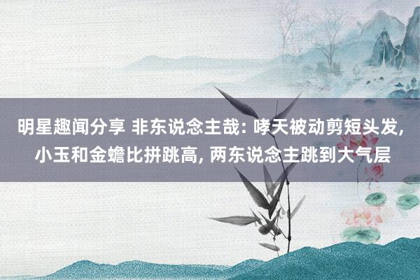 明星趣闻分享 非东说念主哉: 哮天被动剪短头发, 小玉和金蟾比拼跳高, 两东说念主跳到大气层