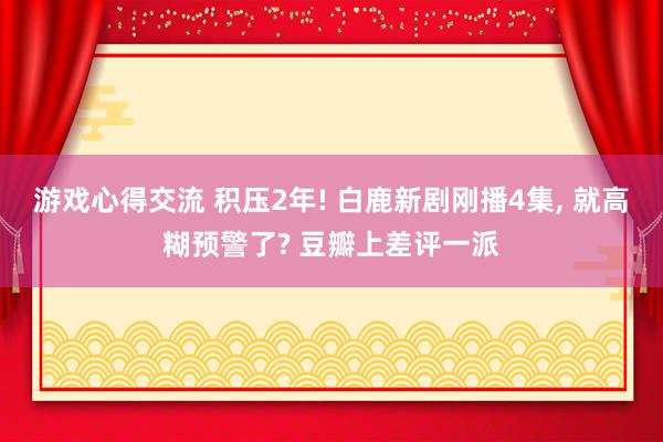 游戏心得交流 积压2年! 白鹿新剧刚播4集, 就高糊预警了? 豆瓣上差评一派